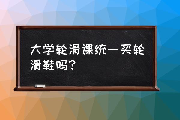 大学轮滑鞋课用什么轮滑鞋 大学轮滑课统一买轮滑鞋吗？