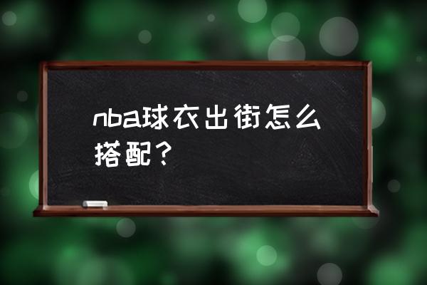 篮球球衣怎么日常搭配 nba球衣出街怎么搭配？