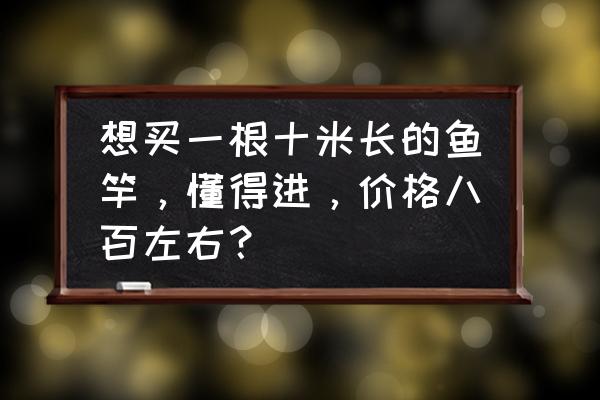 10米鱼竿一根多少钱 想买一根十米长的鱼竿，懂得进，价格八百左右？