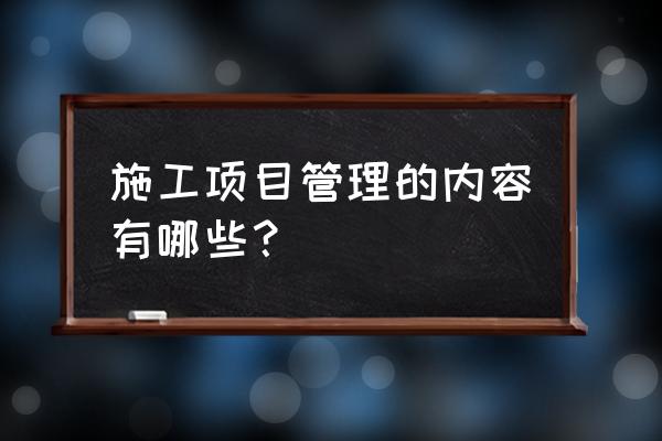 建设工程项目施工管理是哪些 施工项目管理的内容有哪些？