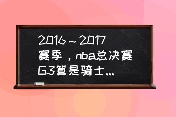 2016NBA总决赛全部回放 2016～2017赛季，nba总决赛G3算是骑士的尊严、灵魂之战么？