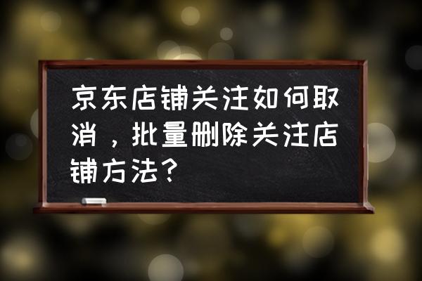 京东怎么样把关注的店铺取消关注 京东店铺关注如何取消，批量删除关注店铺方法？