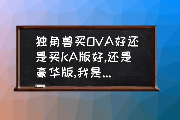 独角兽全装备配件包 独角兽买OVA好还是买KA版好,还是豪华版,我是个新手.请哪位高手支支招！谢谢？