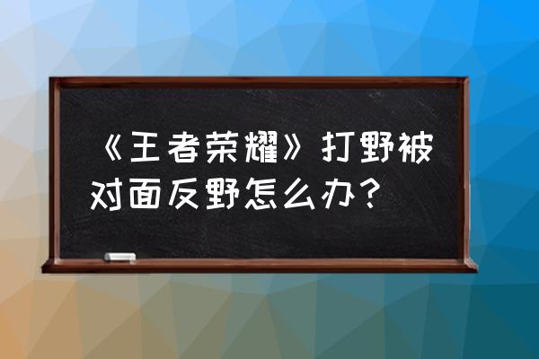 王者荣耀反野后排什么意思 《王者荣耀》打野被对面反野怎么办？