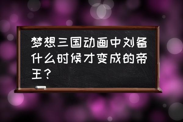 梦想三国赵云升级攻略 梦想三国动画中刘备什么时候才变成的帝王？