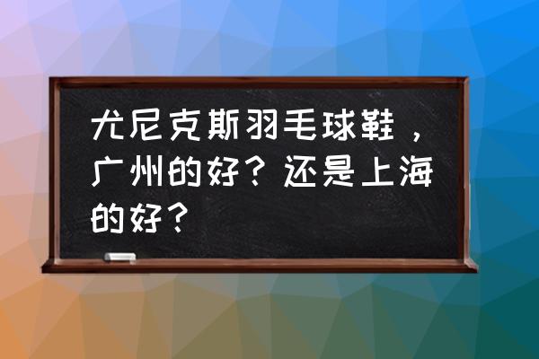 口碑最好的羽毛球鞋 尤尼克斯羽毛球鞋，广州的好？还是上海的好？