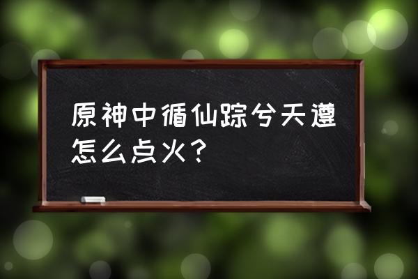 原神循路留书任务怎样做 原神中循仙踪兮天遵怎么点火？