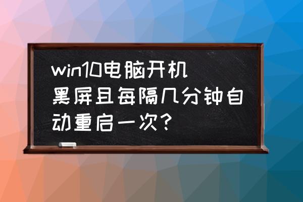 win10反复黑屏重新加载桌面 win10电脑开机黑屏且每隔几分钟自动重启一次？