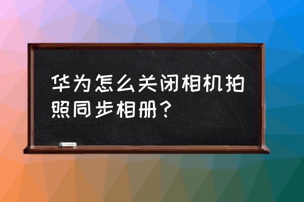 华为手机图库其它设备怎么关闭 华为怎么关闭相机拍照同步相册？