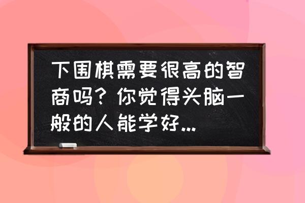 下围棋需要天赋吗 下围棋需要很高的智商吗？你觉得头脑一般的人能学好围棋吗？