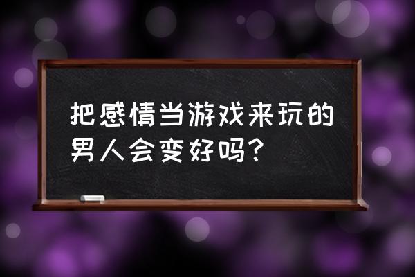 怎么让游戏和学习一样变好 把感情当游戏来玩的男人会变好吗？