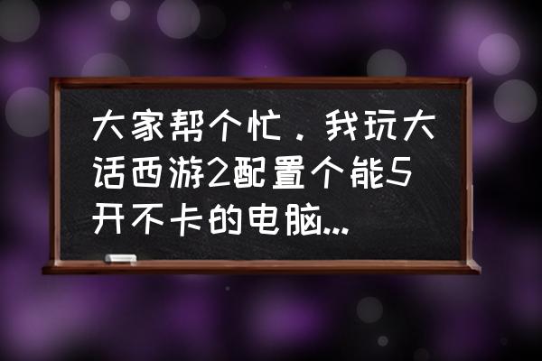 大话西游适合什么配置电脑 大家帮个忙。我玩大话西游2配置个能5开不卡的电脑主机多少钱啊？