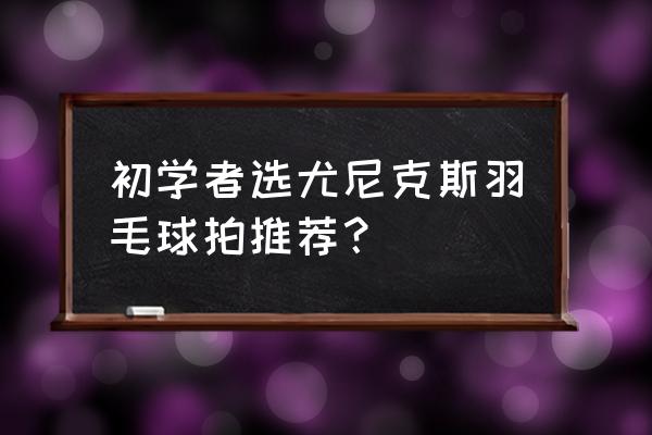 羽毛球拍什么比较适合新手 初学者选尤尼克斯羽毛球拍推荐？