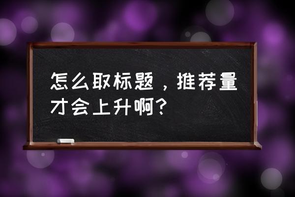 新手注册头条号姓名写什么 怎么取标题，推荐量才会上升啊？