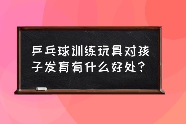 孩子学习乒乓球的好处 乒乓球训练玩具对孩子发育有什么好处？