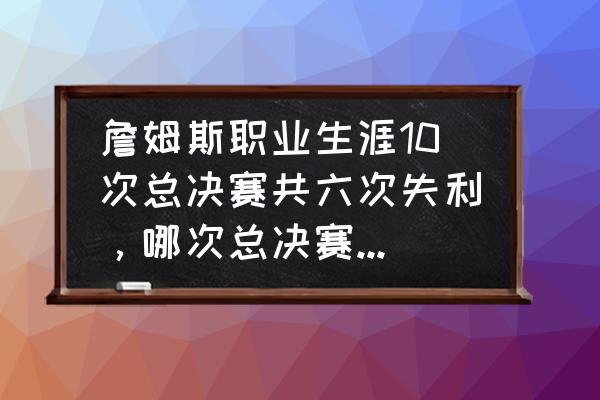 詹姆斯职业生涯最厉害的五个赛季 詹姆斯职业生涯10次总决赛共六次失利，哪次总决赛最为可惜和遗憾？