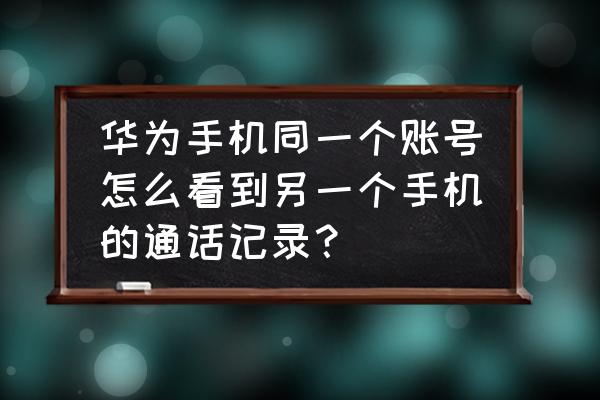 华为账号家人共享怎么看给谁用了 华为手机同一个账号怎么看到另一个手机的通话记录？