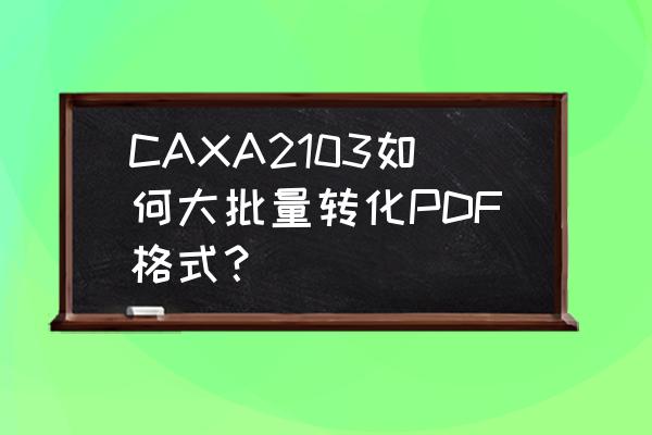 png如何转换成pdf免费 CAXA2103如何大批量转化PDF格式？