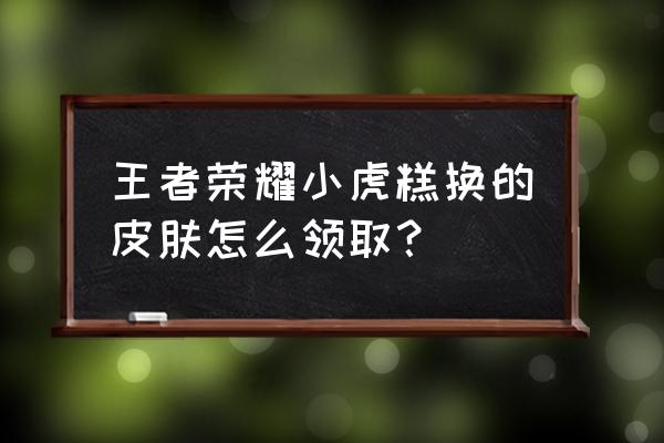 王者荣耀皮肤如何卖掉 王者荣耀小虎糕换的皮肤怎么领取？