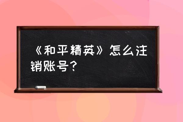 qq怎么注销和平精英账号 《和平精英》怎么注销账号？