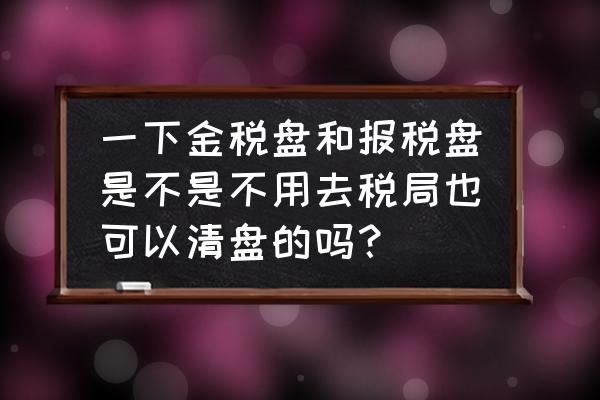 税控盘好几个月没有清盘了怎么办 一下金税盘和报税盘是不是不用去税局也可以清盘的吗？