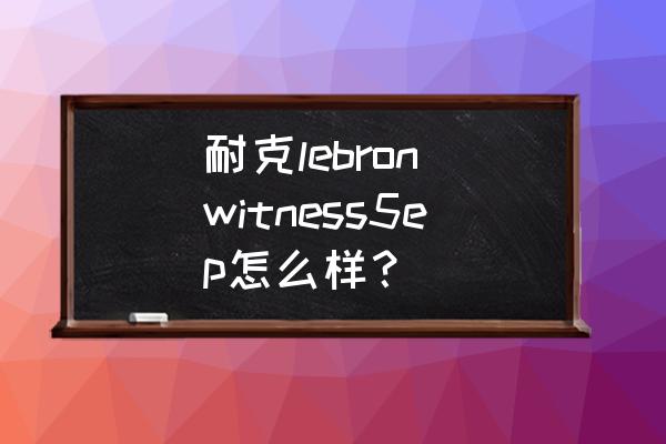 詹姆斯正代鞋哪双最耐磨 耐克lebron witness5ep怎么样？