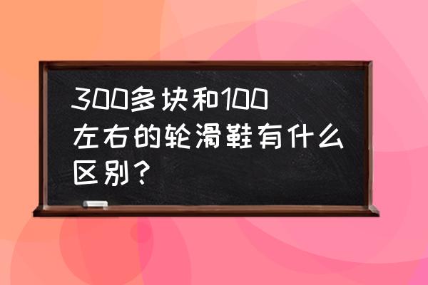 轮滑鞋便宜的和贵的主要差在哪 300多块和100左右的轮滑鞋有什么区别？