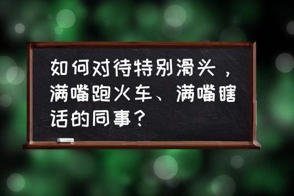 跑图必备100个技巧 如何对待特别滑头，满嘴跑火车、满嘴瞎话的同事？