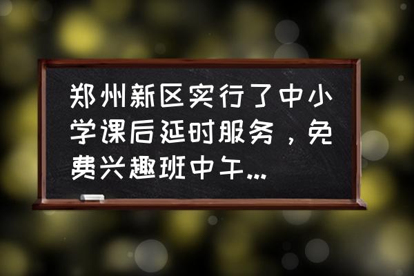 免费中国象棋 郑州新区实行了中小学课后延时服务，免费兴趣班中午配餐，85％的学生参加，怎么样？