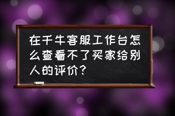 手机千牛工作台怎么邀请买家评价 在千牛客服工作台怎么查看不了买家给别人的评价？