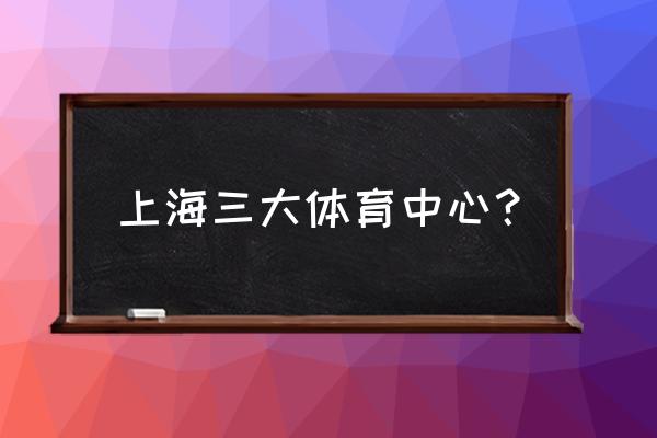 上海十大体育馆排名 上海三大体育中心？