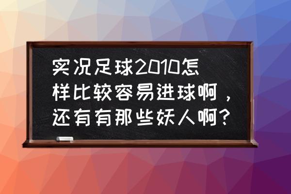 实况足球2010怎么买经典球员 实况足球2010怎样比较容易进球啊，还有有那些妖人啊？