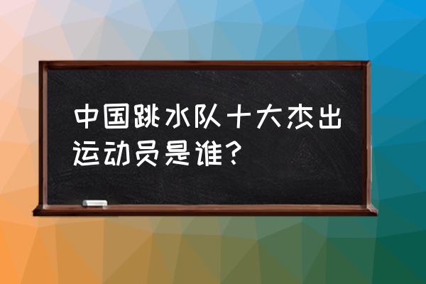 中国所有跳水冠军名字 中国跳水队十大杰出运动员是谁？