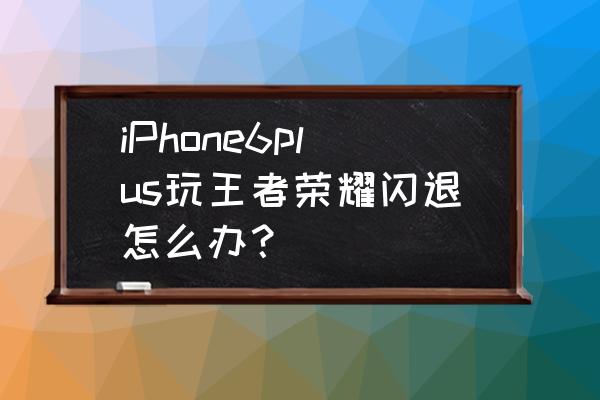 王者荣耀总是闪退怎么办苹果系统 iPhone6plus玩王者荣耀闪退怎么办？