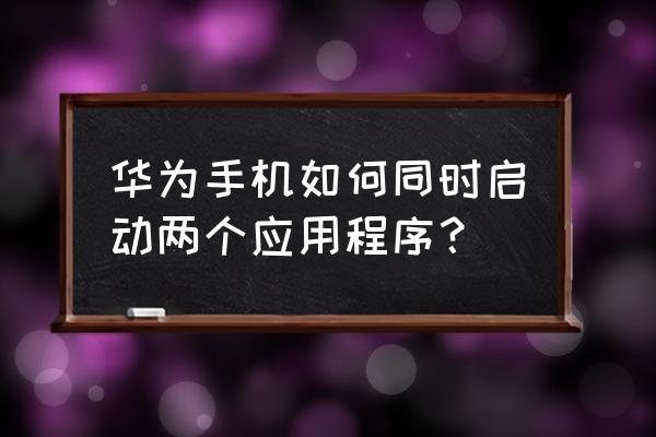 华为手机怎样关闭运行的多个软件 华为手机如何同时启动两个应用程序？