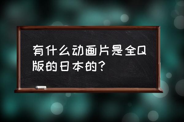 日本全部动画片名单 有什么动画片是全Q版的日本的？