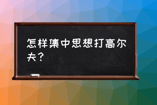 如何将高尔夫转换成真正的击球 怎样集中思想打高尔夫？