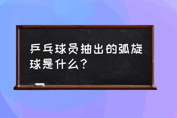 乒乓球弧旋球怎么练 乒乓球员抽出的弧旋球是什么？