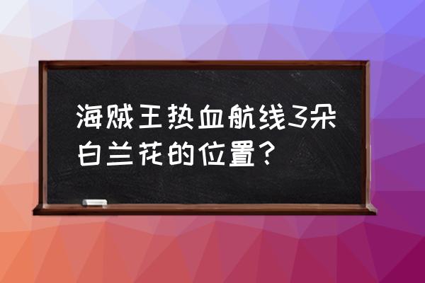 航海王热血航线地图探索完整 海贼王热血航线3朵白兰花的位置？