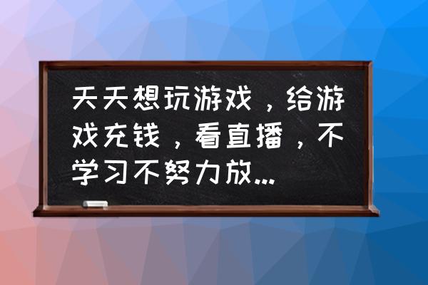 孩子沉迷游戏还充钱该怎么劝说 天天想玩游戏，给游戏充钱，看直播，不学习不努力放弃自己，上课睡觉，这种高中生还有救吗？