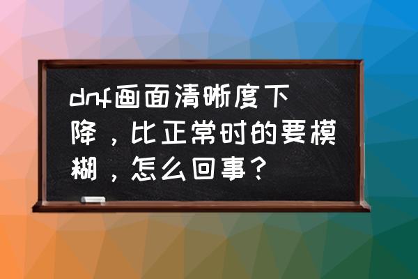 怪物猎人世界为什么画质模糊 dnf画面清晰度下降，比正常时的要模糊，怎么回事？