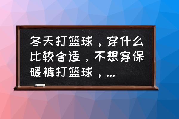 冬天打篮球要准备的东西 冬天打篮球，穿什么比较合适，不想穿保暖裤打篮球，求各位朋友帮忙？