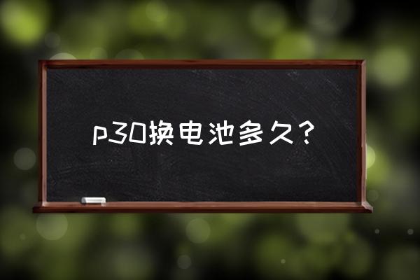 华为p30电池耗电快怎么解决 p30换电池多久？