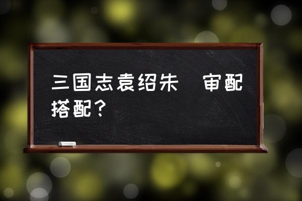 三国志战略版朱儁武将搭配 三国志袁绍朱儁审配搭配？