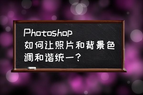 电脑用ps美化人物照片 Photoshop如何让照片和背景色调和谐统一？