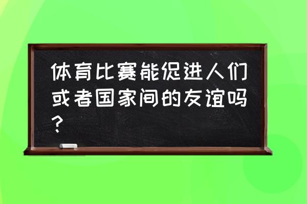 发展体育对自己和国家的意义 体育比赛能促进人们或者国家间的友谊吗？