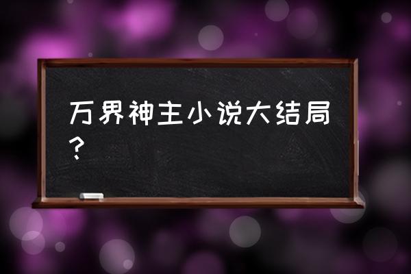 万界神主结局都谁死了 万界神主小说大结局？