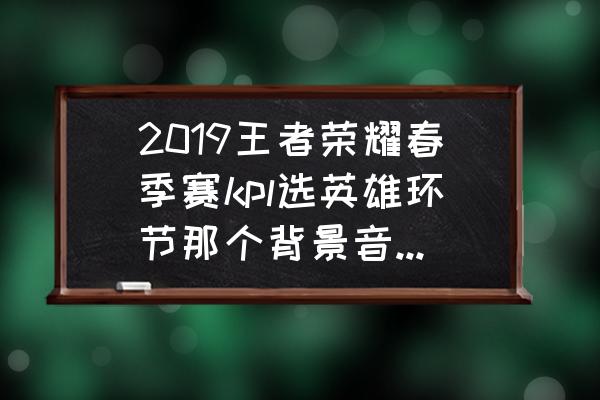 王者荣耀张良语音台词无背景音乐 2019王者荣耀春季赛kpl选英雄环节那个背景音乐是什么？