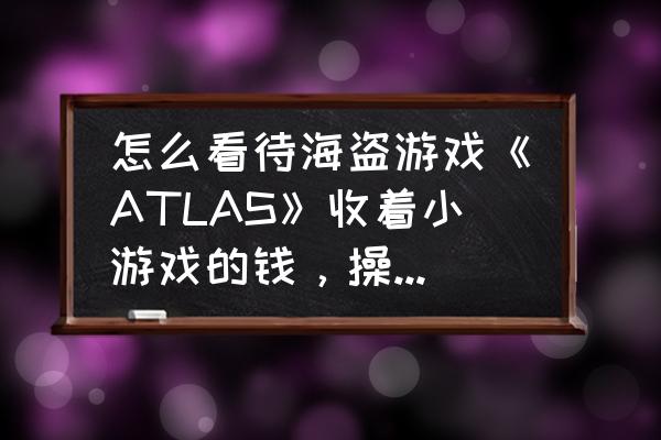 atlas驯服熊多少级最好 怎么看待海盗游戏《ATLAS》收着小游戏的钱，操着3A大作的心的行为？