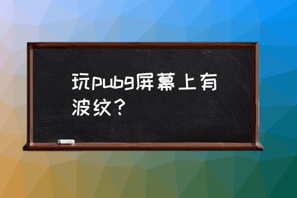 显卡一玩游戏就出现波纹 玩pubg屏幕上有波纹？